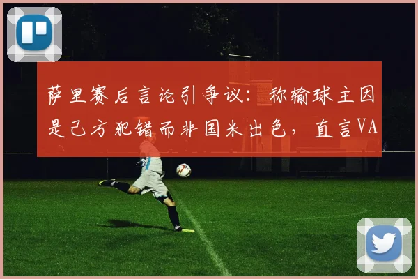 萨里赛后言论引争议：称输球主因是己方犯错而非国米出色，直言VAR给的“那张红牌”是转折点