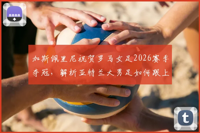 加斯佩里尼祝贺罗马女足2026赛季夺冠，解析亚特兰大男足如何跟上脚步