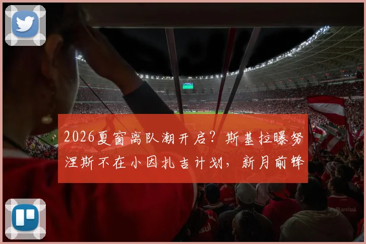 2026夏窗离队潮开启？斯基拉曝努涅斯不在小因扎吉计划，新月前锋下一站成疑
