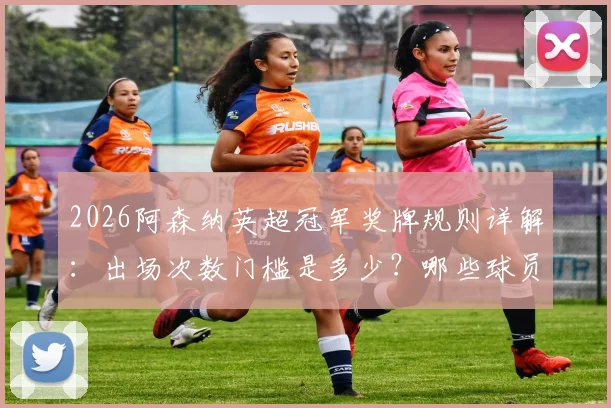 2026阿森纳英超冠军奖牌规则详解：出场次数门槛是多少？哪些球员可能遗憾错过？
