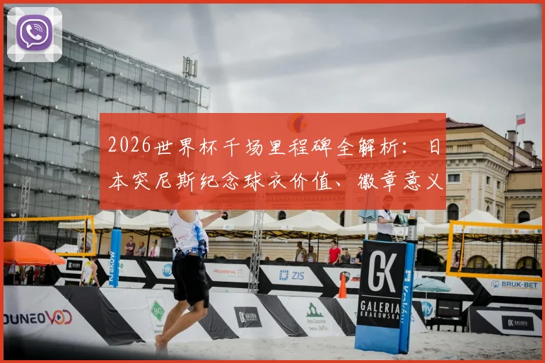 2026世界杯千场里程碑全解析：日本突尼斯纪念球衣价值、徽章意义与球迷收藏指南