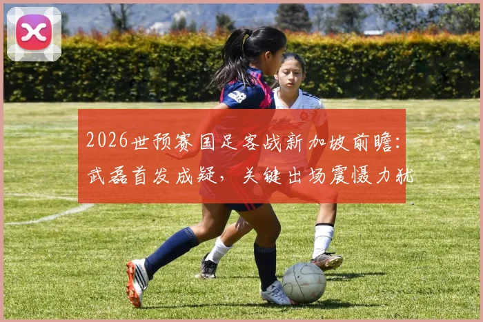 2026世预赛国足客战新加坡前瞻：武磊首发成疑，关键出场震慑力犹存，核心阵容深度解析