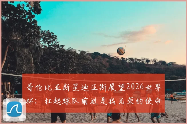 哥伦比亚新星迪亚斯展望2026世界杯：扛起球队前进是我光荣的使命