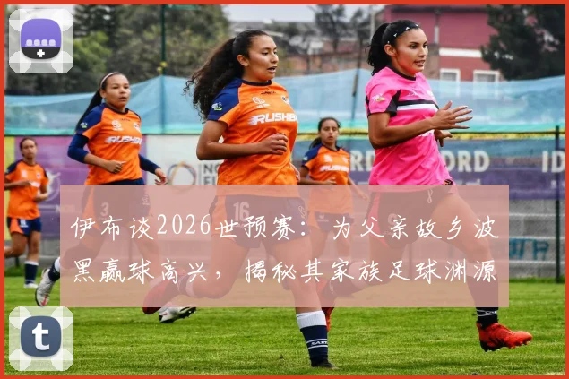 伊布谈2026世预赛：为父亲故乡波黑赢球高兴，揭秘其家族足球渊源
