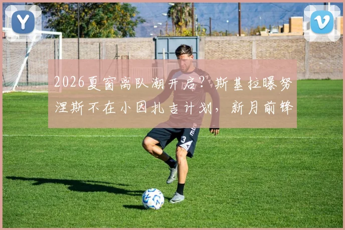 2026夏窗离队潮开启？斯基拉曝努涅斯不在小因扎吉计划，新月前锋下一站成疑