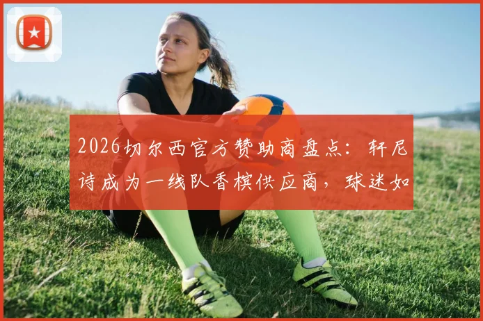 2026切尔西官方赞助商盘点：轩尼诗成为一线队香槟供应商，球迷如何庆祝最地道