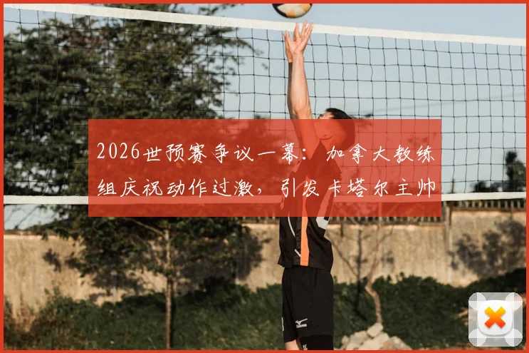 2026世预赛争议一幕：加拿大教练组庆祝动作过激，引发卡塔尔主帅强烈不满致大规模冲突，国际足联将如何裁决？