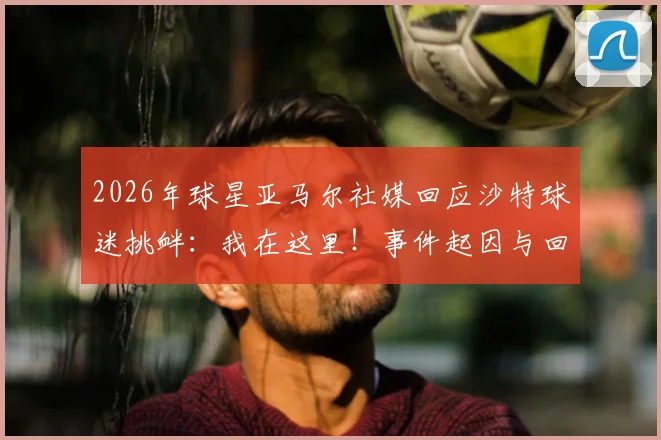 2026年球星亚马尔社媒回应沙特球迷挑衅：我在这里！事件起因与回击全解析