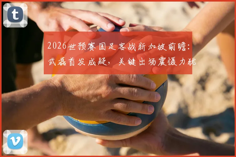2026世预赛国足客战新加坡前瞻：武磊首发成疑，关键出场震慑力犹存，核心阵容深度解析