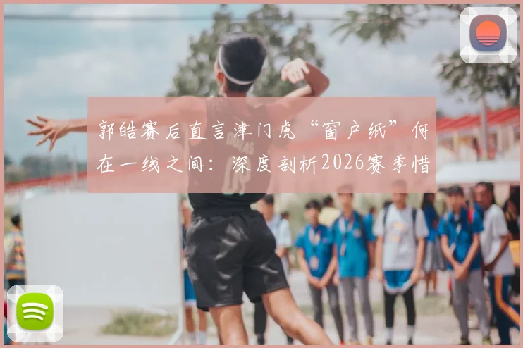 郭皓赛后直言津门虎“窗户纸”何在一线之间：深度剖析2026赛季惜败申花暴露的三大短板与破局关键