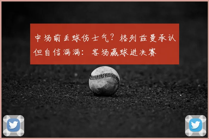 中场前丢球伤士气？格列兹曼承认但自信满满：客场赢球进决赛