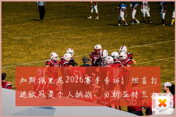 加斯佩里尼2026赛季专访:坦言打进欧冠是个人挑战,分析亚特兰大队的目标与未来规划