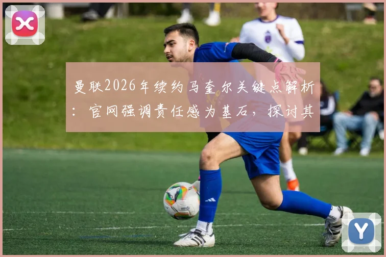 曼联2026年续约马奎尔关键点解析：官网强调责任感为基石，探讨其队长领导力与带队冲击冠军前景