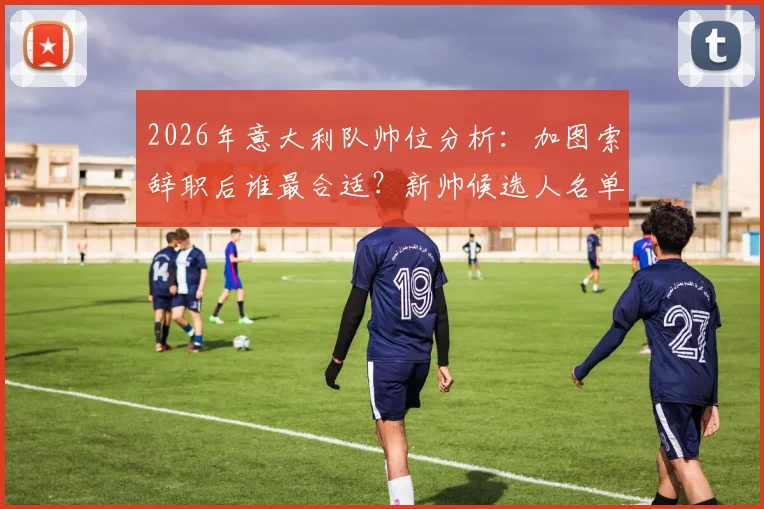 2026年意大利队帅位分析：加图索辞职后谁最合适？新帅候选人名单及足协选帅标准解读