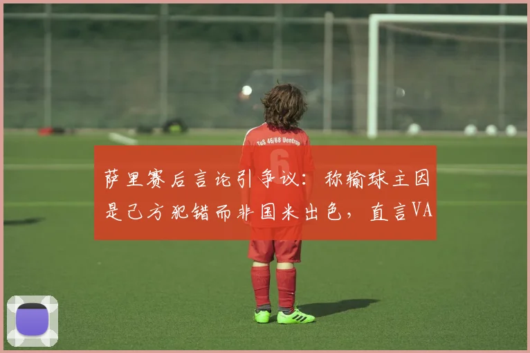 萨里赛后言论引争议：称输球主因是己方犯错而非国米出色，直言VAR给的“那张红牌”是转折点