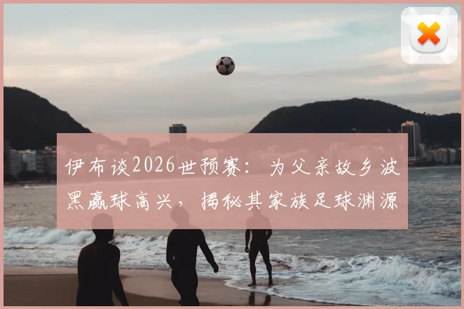 伊布谈2026世预赛：为父亲故乡波黑赢球高兴，揭秘其家族足球渊源