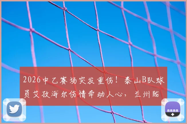 2026中乙赛场突发重伤！泰山B队球员艾孜海尔伤情牵动人心，兰州陇原竞技官方致歉并跟进