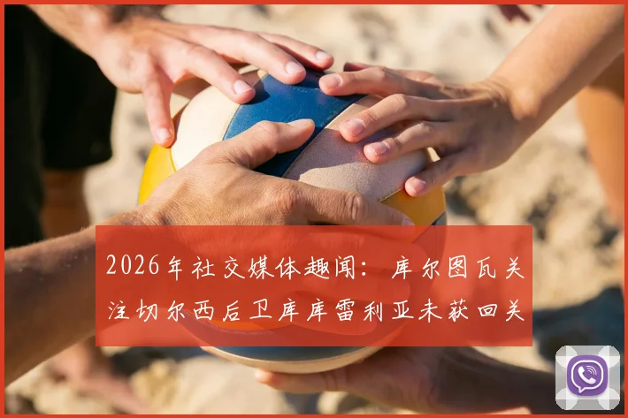 2026年社交媒体趣闻：库尔图瓦关注切尔西后卫库库雷利亚未获回关，两人关系与互动全解析