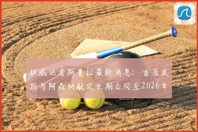 权威记者斯基拉最新消息：吉马良斯与阿森纳敲定长期合同至2026年，个人条款已完全达成一致