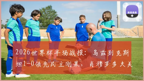 2026世界杯半场战报：乌兹别克斯坦1-0领先民主刚果，肖穆罗多夫关键破门视频及双方阵容分析