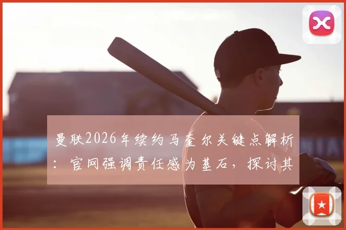 曼联2026年续约马奎尔关键点解析：官网强调责任感为基石，探讨其队长领导力与带队冲击冠军前景