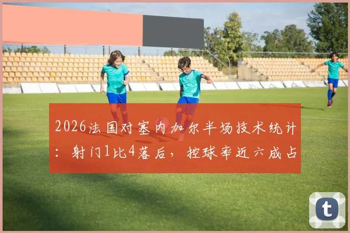 2026法国对塞内加尔半场技术统计：射门1比4落后，控球率近六成占据优势