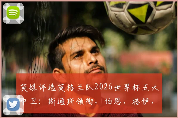 英媒评选英格兰队2026世界杯五大中卫：斯通斯领衔，伯恩、格伊、昆萨和孔萨入选，附球员特点解析