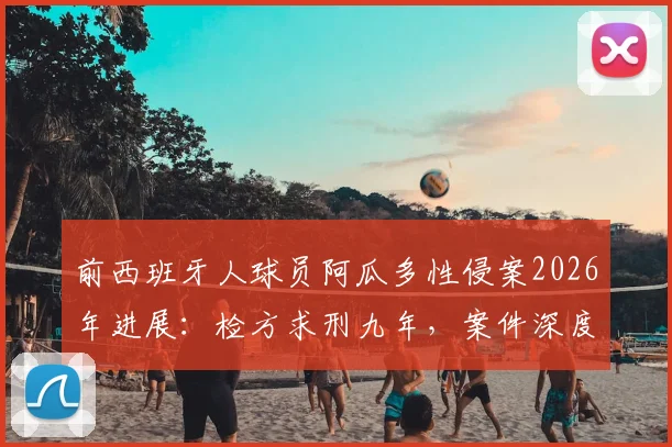 前西班牙人球员阿瓜多性侵案2026年进展：检方求刑九年，案件深度解析与足坛反思