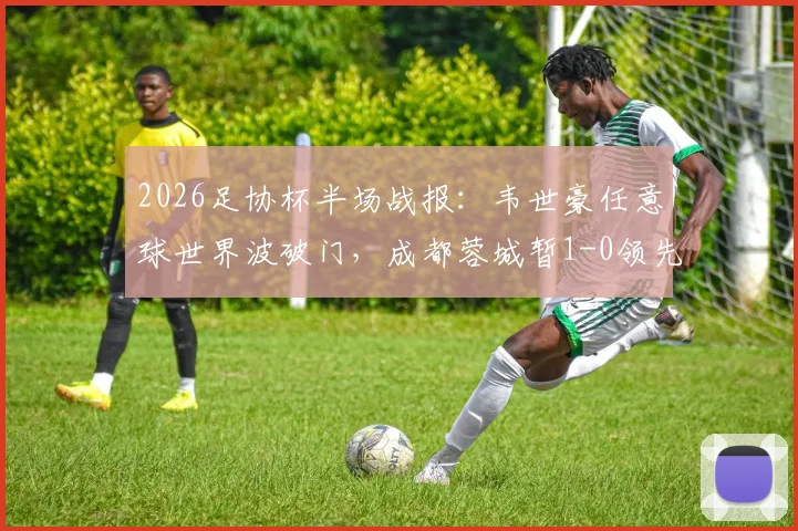 2026足协杯半场战报：韦世豪任意球世界波破门，成都蓉城暂1-0领先上海泽天，精彩回放与战术解读