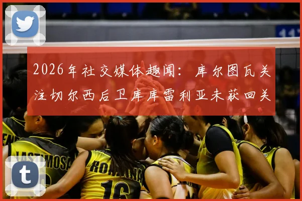 2026年社交媒体趣闻:库尔图瓦关注切尔西后卫库库雷利亚未获回关,两人关系与互动全解析