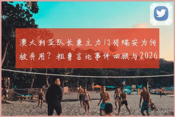 澳大利亚队长兼主力门将瑞安为何被弃用？粗鲁言论事件回顾与2026世界杯门将选择分析