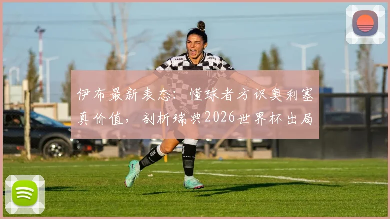 伊布最新表态：懂球者方识奥利塞真价值，剖析瑞典2026世界杯出局如何击碎一代传奇梦想
