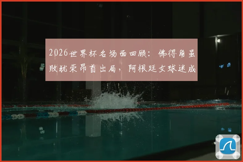 2026世界杯名场面回顾：佛得角虽败犹荣昂首出局，阿根廷女球迷成场外焦点引热议