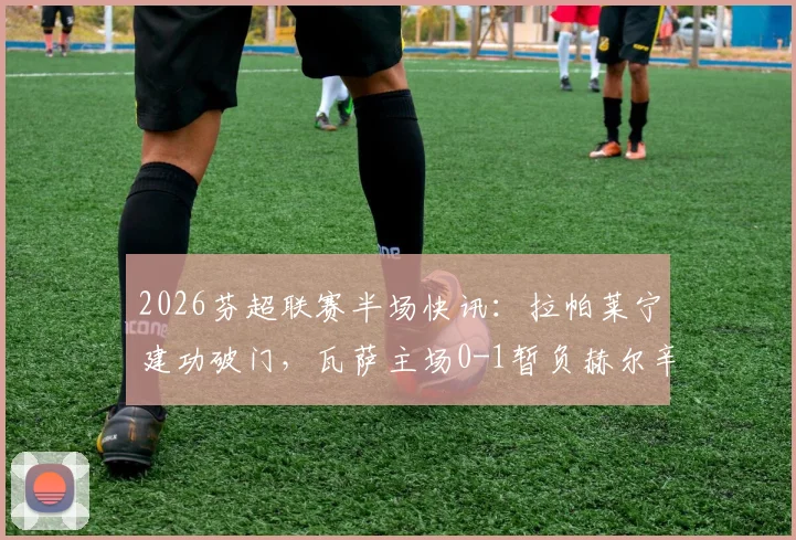 2026芬超联赛半场快讯：拉帕莱宁建功破门，瓦萨主场0-1暂负赫尔辛基，附实时战况及数据分析