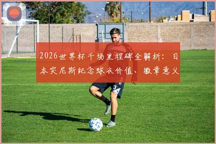 2026世界杯千场里程碑全解析:日本突尼斯纪念球衣价值、徽章意义与球迷收藏指南