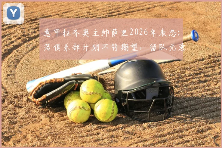 意甲拉齐奥主帅萨里2026年表态：若俱乐部计划不符期望，留队无意义，详解其潜在离队原因与未来去向