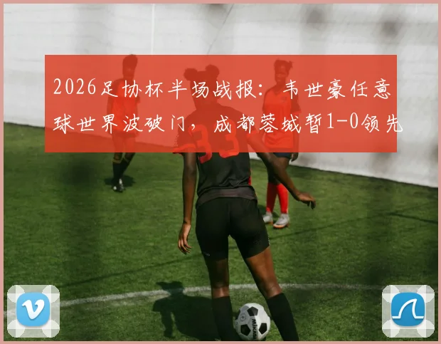2026足协杯半场战报：韦世豪任意球世界波破门，成都蓉城暂1-0领先上海泽天，精彩回放与战术解读
