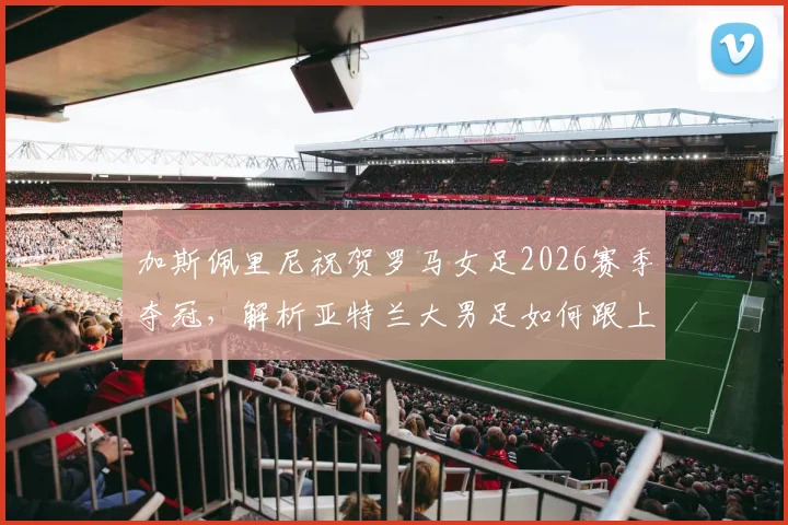 加斯佩里尼祝贺罗马女足2026赛季夺冠,解析亚特兰大男足如何跟上脚步