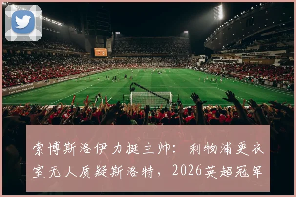 索博斯洛伊力挺主帅：利物浦更衣室无人质疑斯洛特，2026英超冠军是现实目标