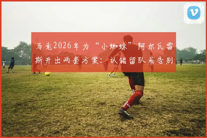 马竞2026年为“小蜘蛛”阿尔瓦雷斯开出两套方案：认错留队或告别西甲，具体影响深度分析