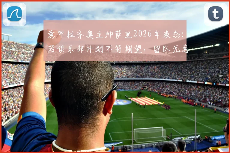 意甲拉齐奥主帅萨里2026年表态：若俱乐部计划不符期望，留队无意义，详解其潜在离队原因与未来去向