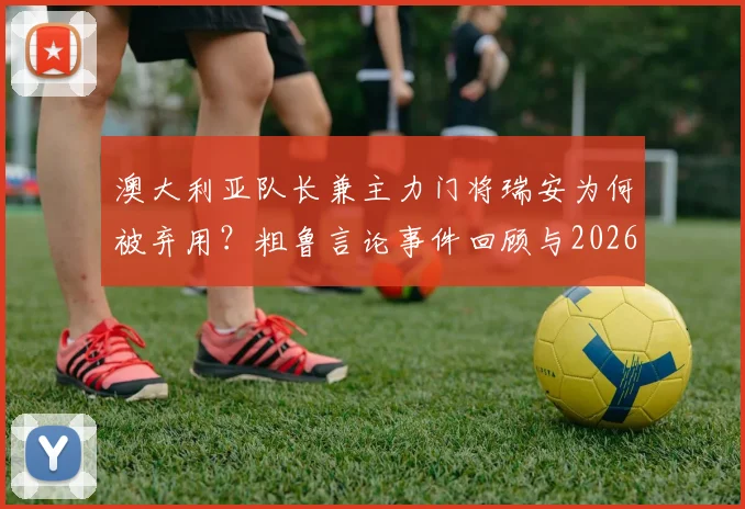 澳大利亚队长兼主力门将瑞安为何被弃用？粗鲁言论事件回顾与2026世界杯门将选择分析