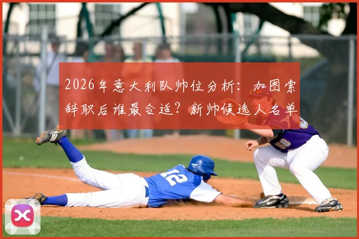 2026年意大利队帅位分析：加图索辞职后谁最合适？新帅候选人名单及足协选帅标准解读