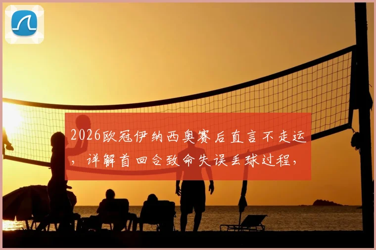 2026欧冠伊纳西奥赛后直言不走运，详解首回合致命失误丢球过程，展望次回合翻盘可能