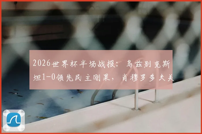 2026世界杯半场战报:乌兹别克斯坦1-0领先民主刚果,肖穆罗多夫关键破门视频及双方阵容分析