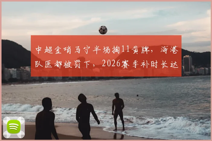 中超金哨马宁半场掏11黄牌，海港队医都被罚下，2026赛季补时长达16分半引热议