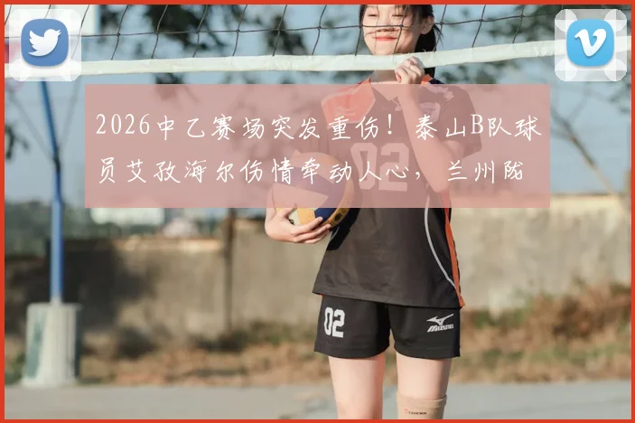 2026中乙赛场突发重伤！泰山B队球员艾孜海尔伤情牵动人心，兰州陇原竞技官方致歉并跟进