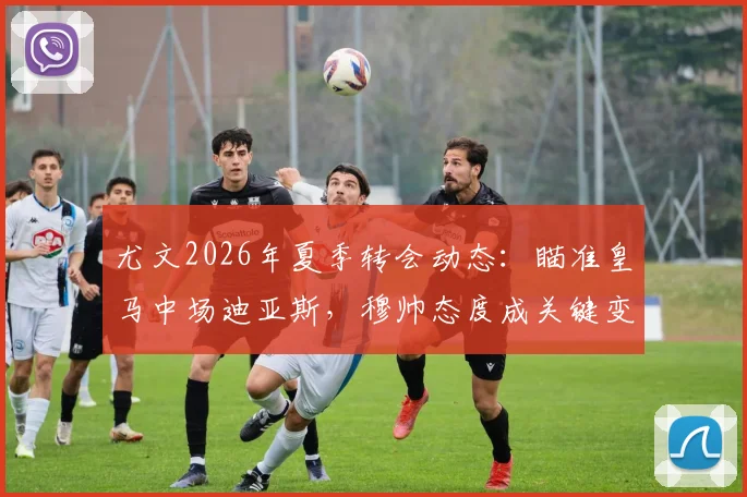 尤文2026年夏季转会动态：瞄准皇马中场迪亚斯，穆帅态度成关键变量，交易前景深度分析