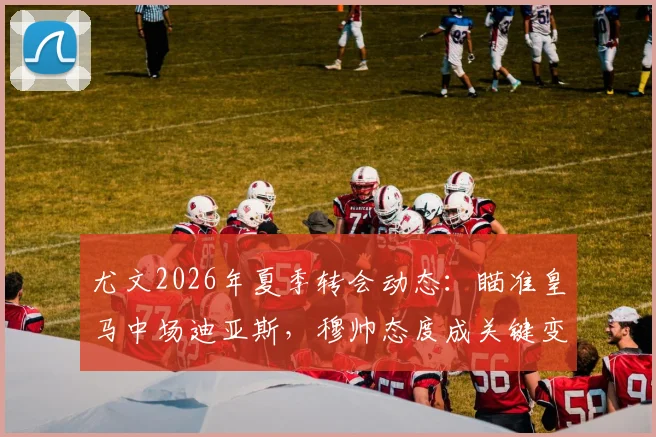 尤文2026年夏季转会动态：瞄准皇马中场迪亚斯，穆帅态度成关键变量，交易前景深度分析