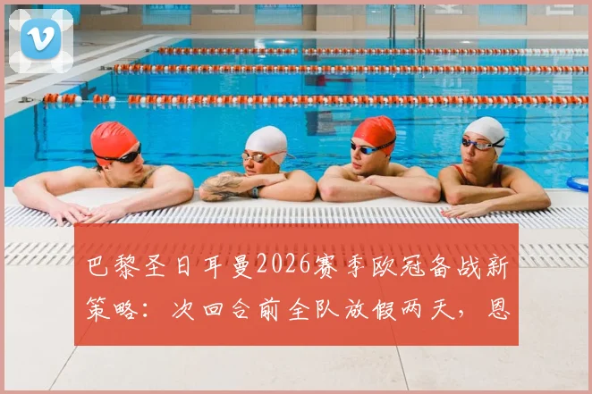 巴黎圣日耳曼2026赛季欧冠备战新策略：次回合前全队放假两天，恩里克教练组解读轮换与体能管理